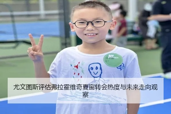 尤文图斯评估弗拉霍维奇夏窗转会热度与未来走向观察