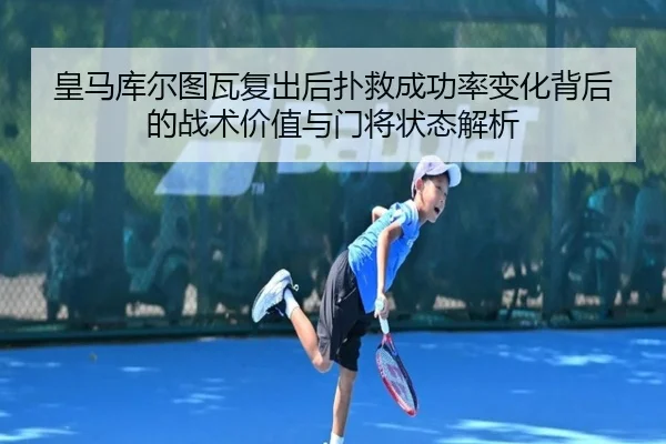 皇马库尔图瓦复出后扑救成功率变化背后的战术价值与门将状态解析