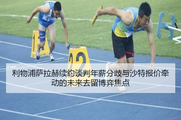 利物浦萨拉赫续约谈判年薪分歧与沙特报价牵动的未来去留博弈焦点