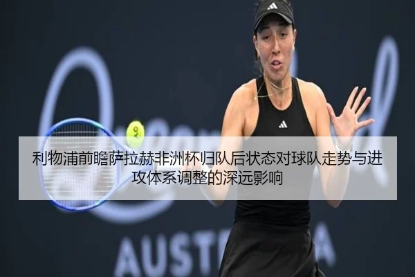 利物浦前瞻萨拉赫非洲杯归队后状态对球队走势与进攻体系调整的深远影响