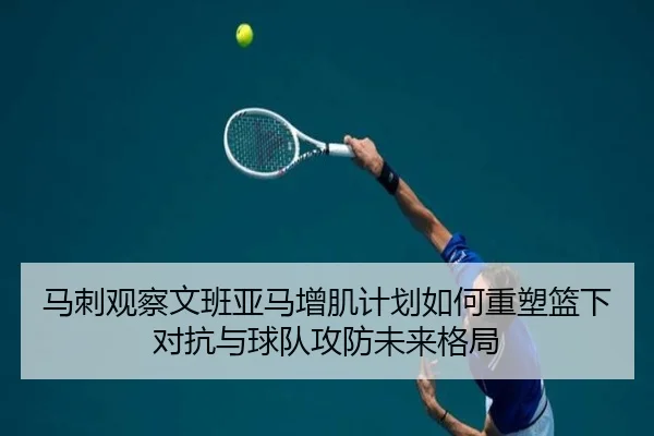 马刺观察文班亚马增肌计划如何重塑篮下对抗与球队攻防未来格局