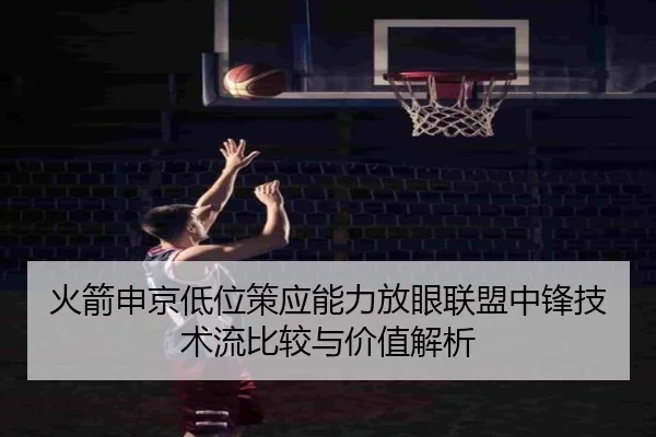 火箭申京低位策应能力放眼联盟中锋技术流比较与价值解析