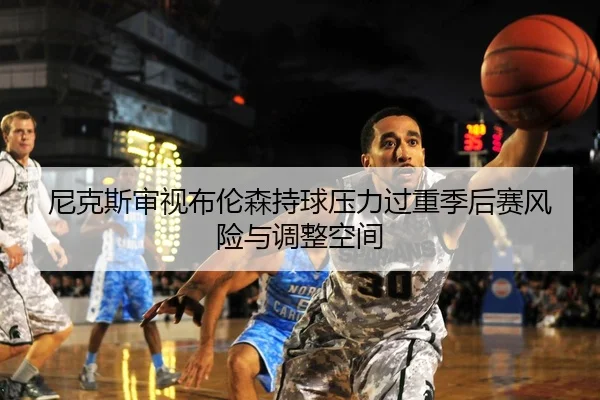 尼克斯审视布伦森持球压力过重季后赛风险与调整空间